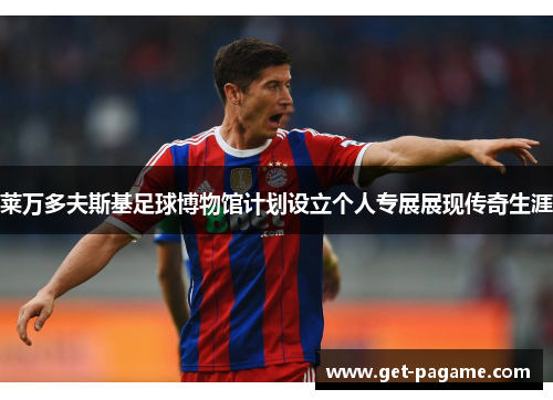 莱万多夫斯基足球博物馆计划设立个人专展展现传奇生涯 莱万多夫斯基足球博物馆计划设立个人专展展现传奇生涯