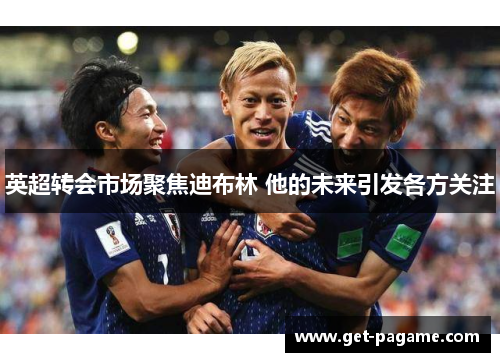 英超转会市场聚焦迪布林 他的未来引发各方关注 英超转会市场聚焦迪布林 他的未来引发各方关注