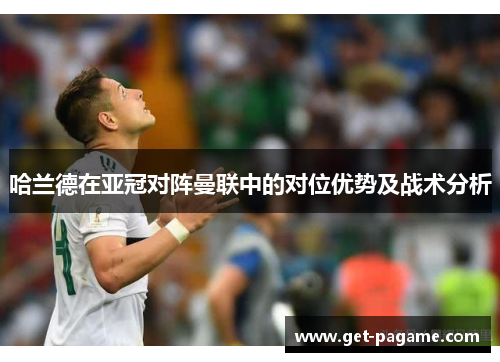 哈兰德在亚冠对阵曼联中的对位优势及战术分析 哈兰德在亚冠对阵曼联中的对位优势及战术分析