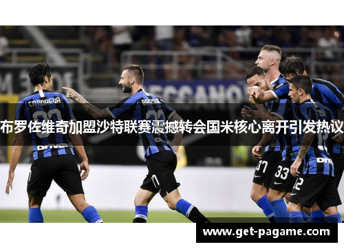 布罗佐维奇加盟沙特联赛震撼转会国米核心离开引发热议 布罗佐维奇加盟沙特联赛震撼转会国米核心离开引发热议