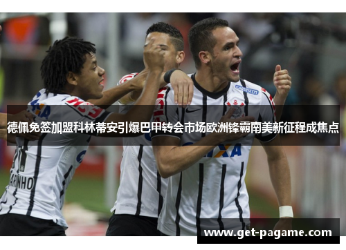 德佩免签加盟科林蒂安引爆巴甲转会市场欧洲锋霸南美新征程成焦点
