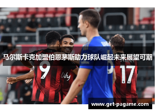 马尔斯卡克加盟伯恩茅斯助力球队崛起未来展望可期 马尔斯卡克加盟伯恩茅斯助力球队崛起未来展望可期